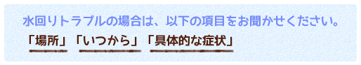 水回りトラブルの場合は、以下の項目をお聞かせください。「場所」「いつから」「具体的な症状」