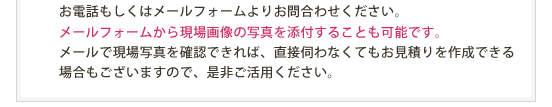 お電話もしくはメールフォームよりお問合わせください。メールフォームから現場画像の写真を添付することも可能です。メールで現場写真を確認できれば、直接伺わなくてもお見積りを作成できる場合もございますので、是非ご活用ください。