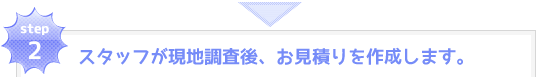 step2：スタッフが現地調査後、お見積りを作成します。