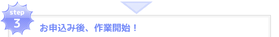 step3：お申込み後、作業開始！