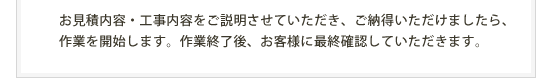 お見積内容・工事内容をご説明させていただき、ご納得いただけましたら、作業を開始します。作業終了後、お客様に最終確認していただきます。