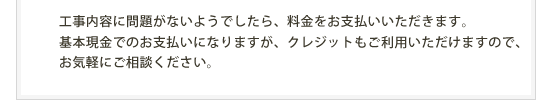 工事内容に問題がないようでしたら、料金をお支払いいただきます。基本現金でのお支払いになりますが、クレジットもご利用いただけますので、お気軽にご相談ください。