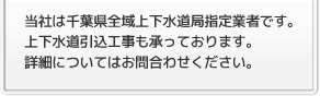 当社は千葉県全域上下水道局指定業者です。上下水道引込工事も承っております。詳細についてはお問合わせください。